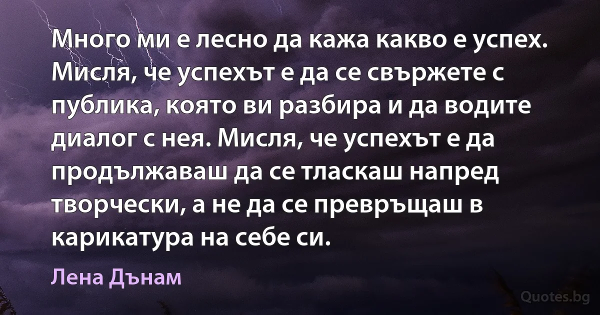 Много ми е лесно да кажа какво е успех. Мисля, че успехът е да се свържете с публика, която ви разбира и да водите диалог с нея. Мисля, че успехът е да продължаваш да се тласкаш напред творчески, а не да се превръщаш в карикатура на себе си. (Лена Дънам)