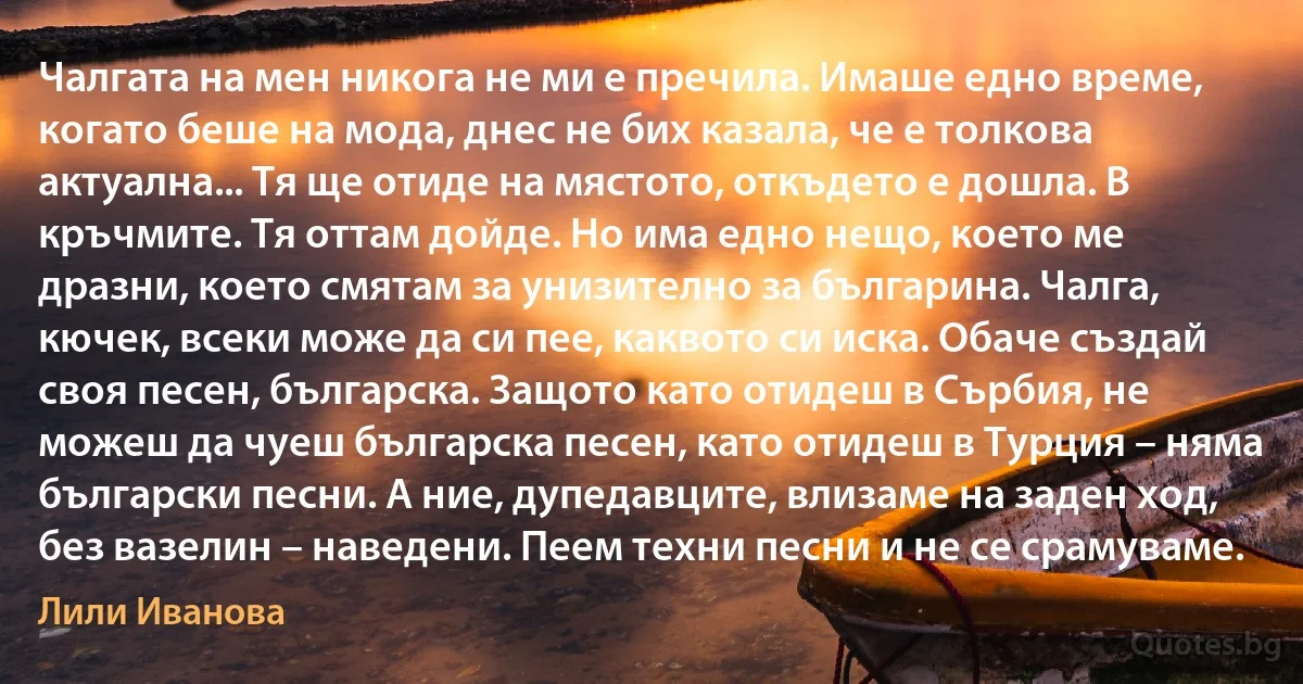 Чалгата на мен никога не ми е пречила. Имаше едно време, когато беше на мода, днес не бих казала, че е толкова актуална... Тя ще отиде на мястото, откъдето е дошла. В кръчмите. Тя оттам дойде. Но има едно нещо, което ме дразни, което смятам за унизително за българина. Чалга, кючек, всеки може да си пее, каквото си иска. Обаче създай своя песен, българска. Защото като отидеш в Сърбия, не можеш да чуеш българска песен, като отидеш в Турция – няма български песни. А ние, дупедавците, влизаме на заден ход, без вазелин – наведени. Пеем техни песни и не се срамуваме. (Лили Иванова)