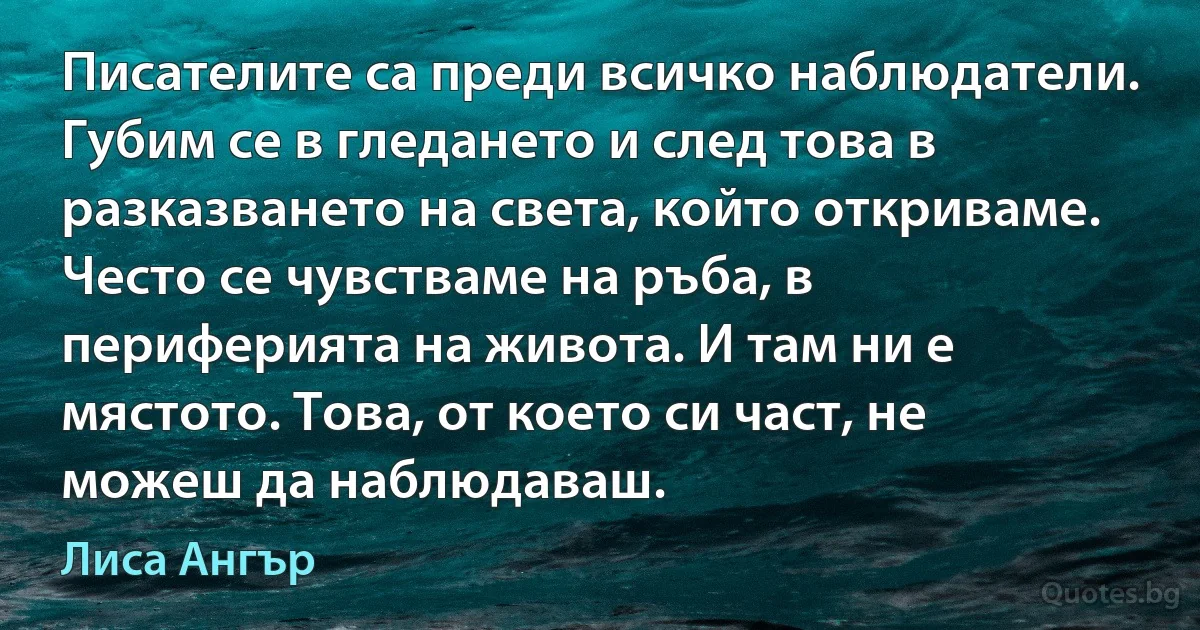 Писателите са преди всичко наблюдатели. Губим се в гледането и след това в разказването на света, който откриваме. Често се чувстваме на ръба, в периферията на живота. И там ни е мястото. Това, от което си част, не можеш да наблюдаваш. (Лиса Ангър)