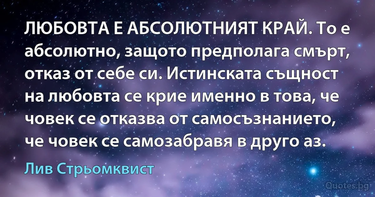 ЛЮБОВТА Е АБСОЛЮТНИЯТ КРАЙ. То е абсолютно, защото предполага смърт, отказ от себе си. Истинската същност на любовта се крие именно в това, че човек се отказва от самосъзнанието, че човек се самозабравя в друго аз. (Лив Стрьомквист)