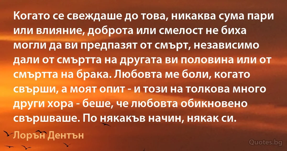 Когато се свеждаше до това, никаква сума пари или влияние, доброта или смелост не биха могли да ви предпазят от смърт, независимо дали от смъртта на другата ви половина или от смъртта на брака. Любовта ме боли, когато свърши, а моят опит - и този на толкова много други хора - беше, че любовта обикновено свършваше. По някакъв начин, някак си. (Лорън Дентън)