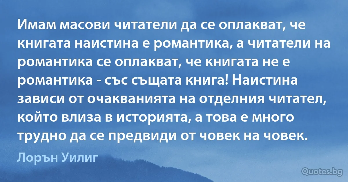 Имам масови читатели да се оплакват, че книгата наистина е романтика, а читатели на романтика се оплакват, че книгата не е романтика - със същата книга! Наистина зависи от очакванията на отделния читател, който влиза в историята, а това е много трудно да се предвиди от човек на човек. (Лорън Уилиг)