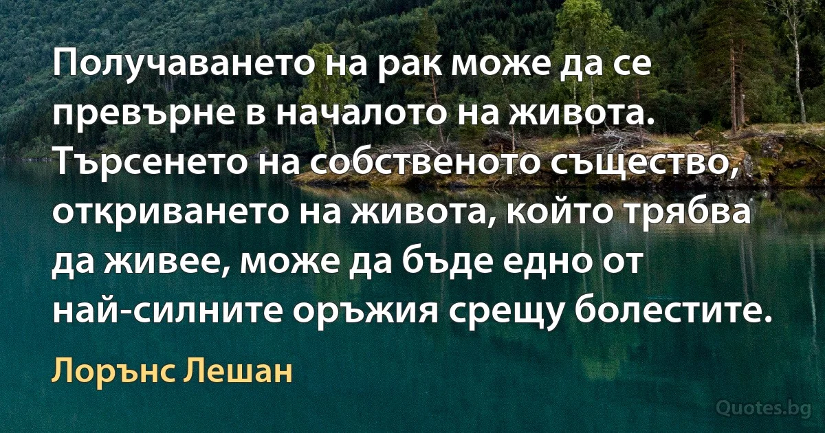 Получаването на рак може да се превърне в началото на живота. Търсенето на собственото същество, откриването на живота, който трябва да живее, може да бъде едно от най-силните оръжия срещу болестите. (Лорънс Лешан)