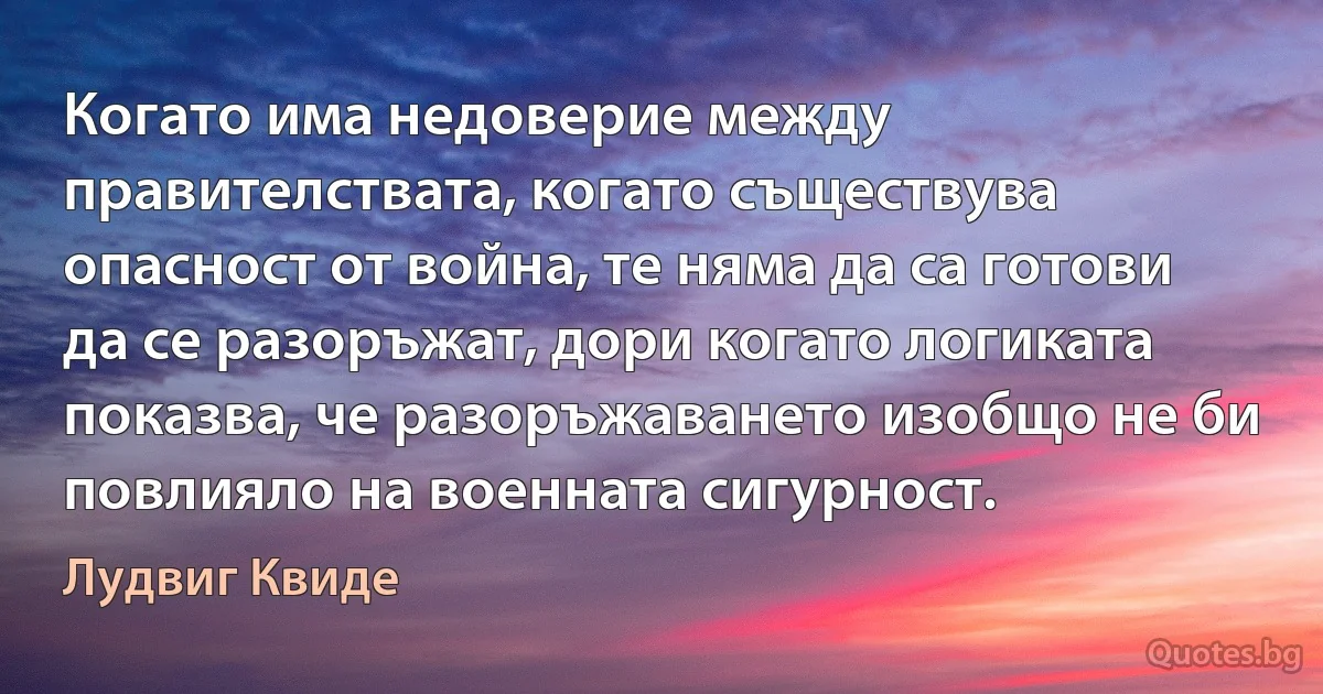 Когато има недоверие между правителствата, когато съществува опасност от война, те няма да са готови да се разоръжат, дори когато логиката показва, че разоръжаването изобщо не би повлияло на военната сигурност. (Лудвиг Квиде)