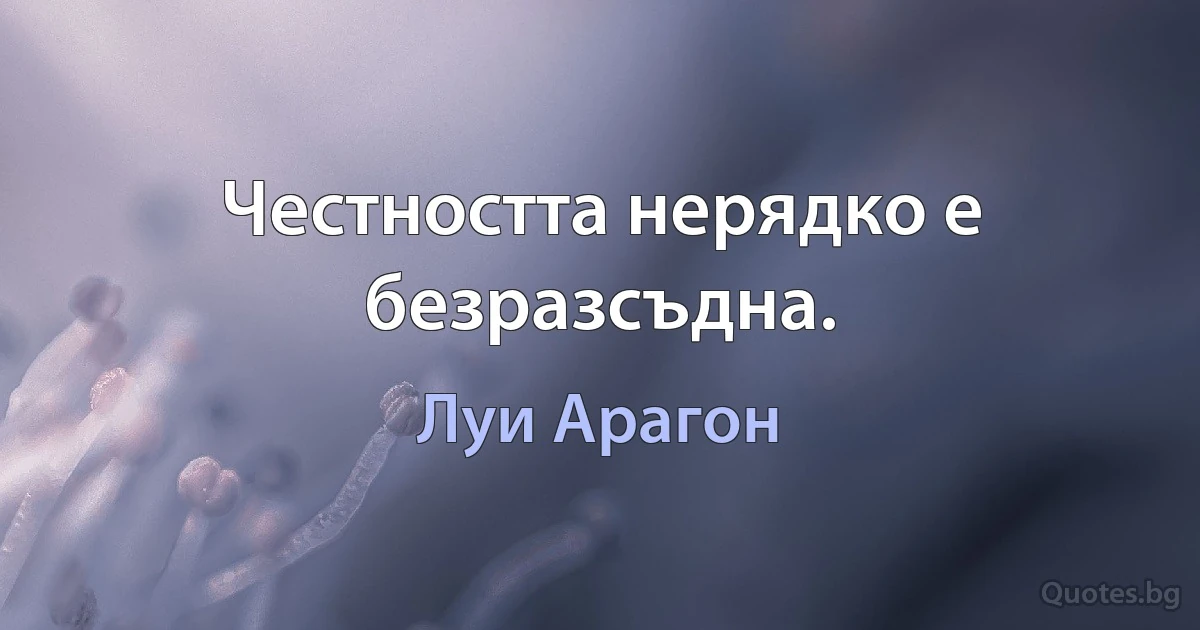 Честността нерядко е безразсъдна. (Луи Арагон)