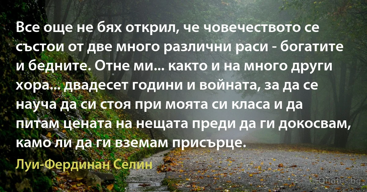 Все още не бях открил, че човечеството се състои от две много различни раси - богатите и бедните. Отне ми... както и на много други хора... двадесет години и войната, за да се науча да си стоя при моята си класа и да питам цената на нещата преди да ги докосвам, камо ли да ги вземам присърце. (Луи-Фердинан Селин)