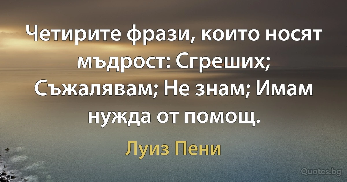 Четирите фрази, които носят мъдрост: Сгреших; Съжалявам; Не знам; Имам нужда от помощ. (Луиз Пени)