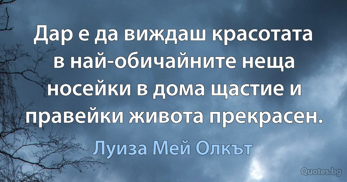 Дар е да виждаш красотата в най-обичайните неща носейки в дома щастие и правейки живота прекрасен. (Луиза Мей Олкът)