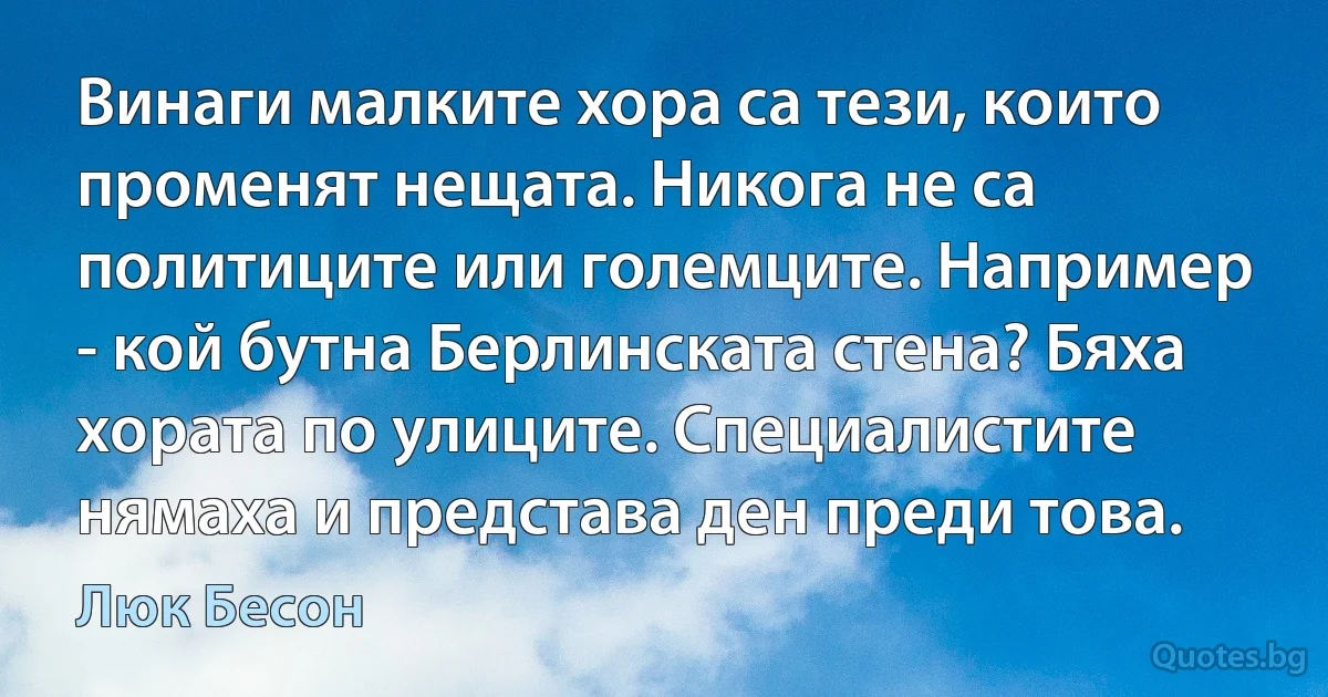 Винаги малките хора са тези, които променят нещата. Никога не са политиците или големците. Например - кой бутна Берлинската стена? Бяха хората по улиците. Специалистите нямаха и представа ден преди това. (Люк Бесон)