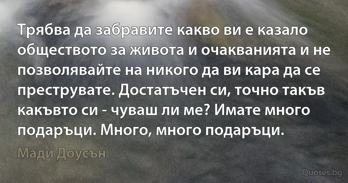 Трябва да забравите какво ви е казало обществото за живота и очакванията и не позволявайте на никого да ви кара да се преструвате. Достатъчен си, точно такъв какъвто си - чуваш ли ме? Имате много подаръци. Много, много подаръци. (Мади Доусън)