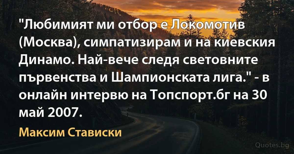 "Любимият ми отбор е Локомотив (Москва), симпатизирам и на киевския Динамо. Най-вече следя световните първенства и Шампионската лига." - в онлайн интервю на Топспорт.бг на 30 май 2007. (Максим Стависки)