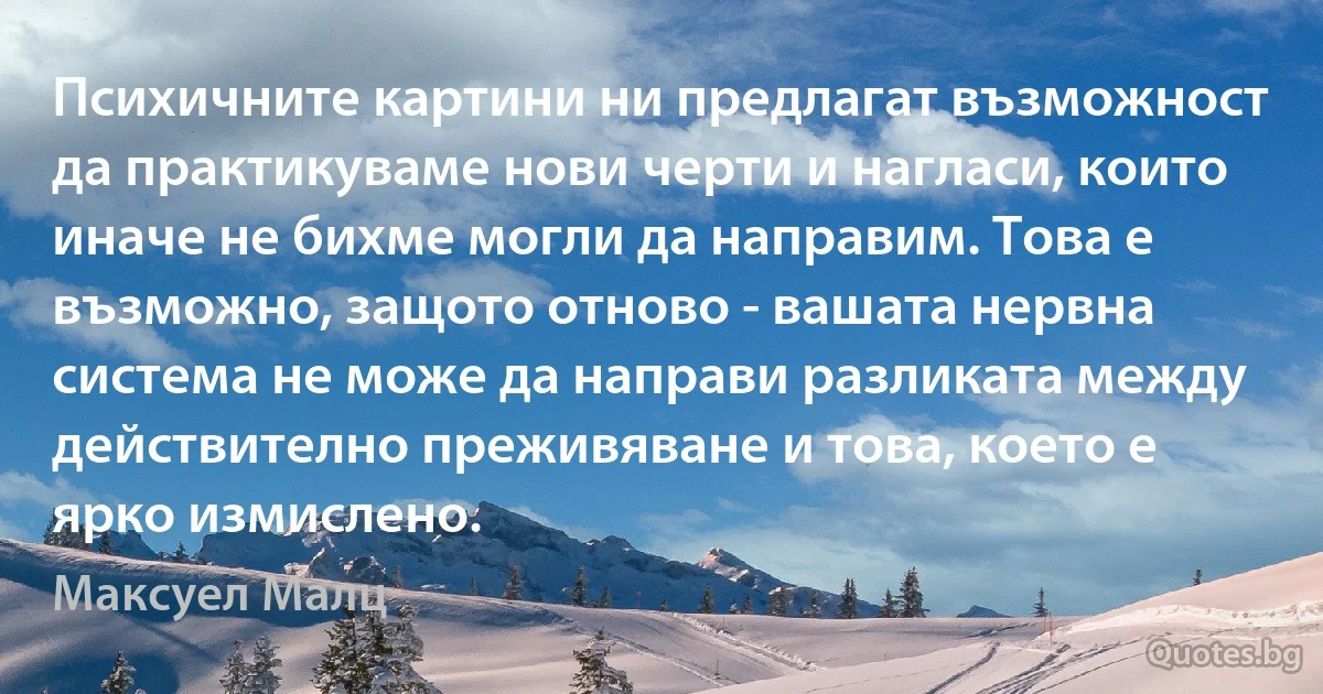 Психичните картини ни предлагат възможност да практикуваме нови черти и нагласи, които иначе не бихме могли да направим. Това е възможно, защото отново - вашата нервна система не може да направи разликата между действително преживяване и това, което е ярко измислено. (Максуел Малц)