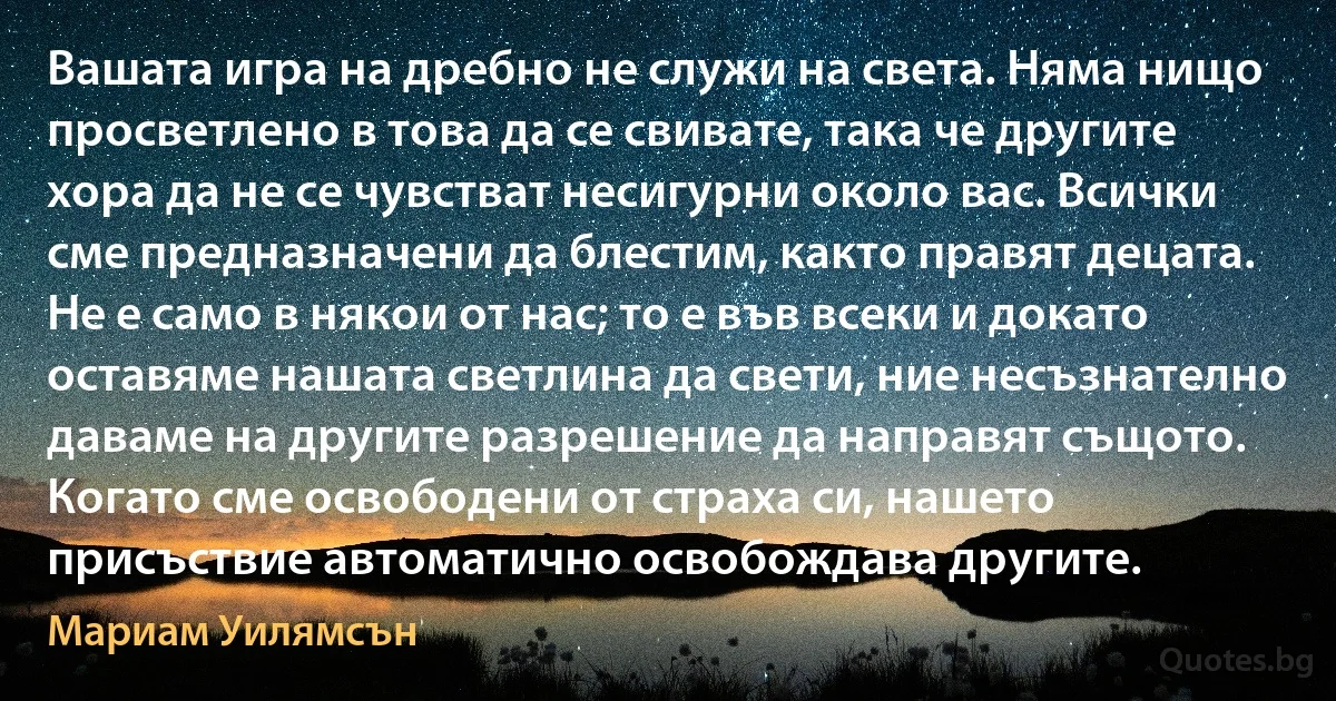 Вашата игра на дребно не служи на света. Няма нищо просветлено в това да се свивате, така че другите хора да не се чувстват несигурни около вас. Всички сме предназначени да блестим, както правят децата. Не е само в някои от нас; то е във всеки и докато оставяме нашата светлина да свети, ние несъзнателно даваме на другите разрешение да направят същото. Когато сме освободени от страха си, нашето присъствие автоматично освобождава другите. (Мариам Уилямсън)