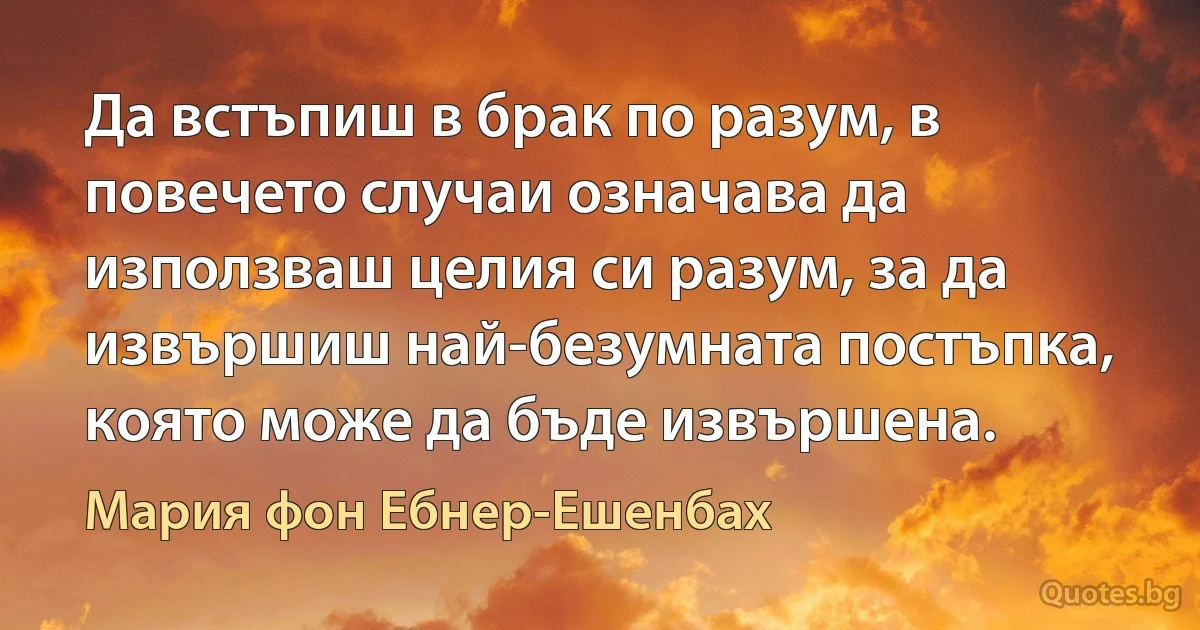 Да встъпиш в брак по разум, в повечето случаи означава да използваш целия си разум, за да извършиш най-безумната постъпка, която може да бъде извършена. (Мария фон Ебнер-Ешенбах)