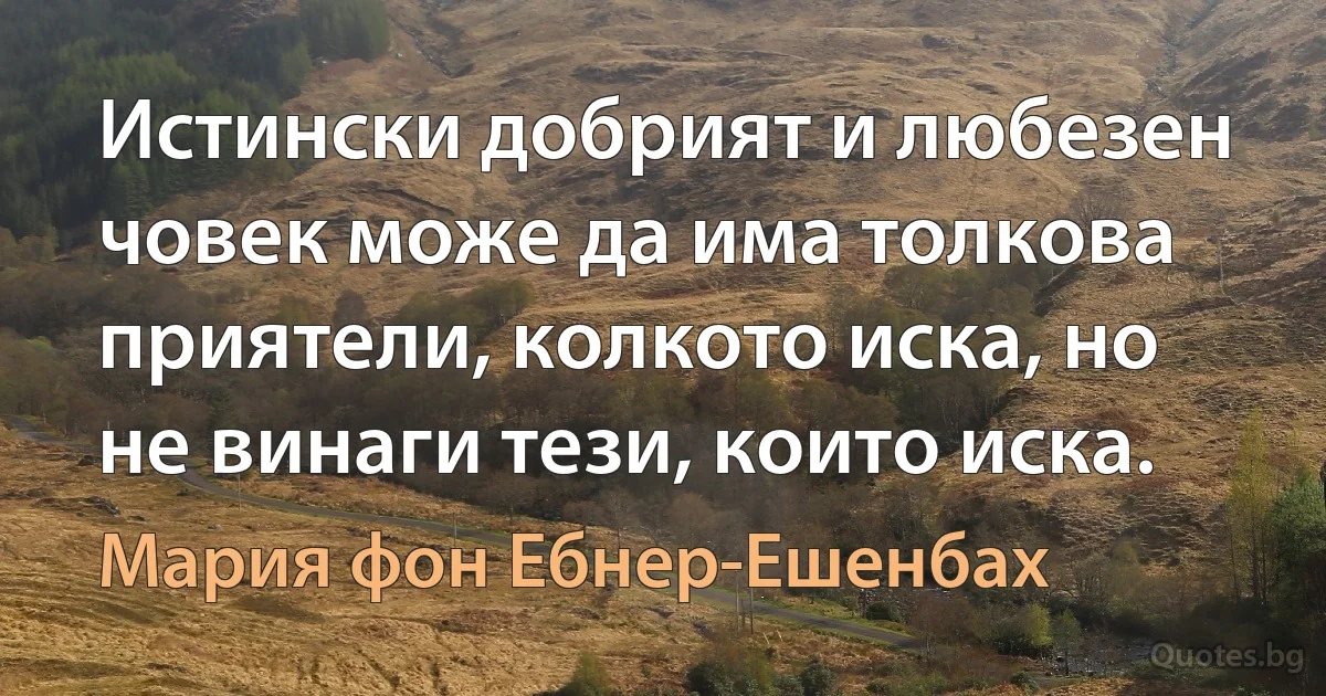 Истински добрият и любезен човек може да има толкова приятели, колкото иска, но не винаги тези, които иска. (Мария фон Ебнер-Ешенбах)