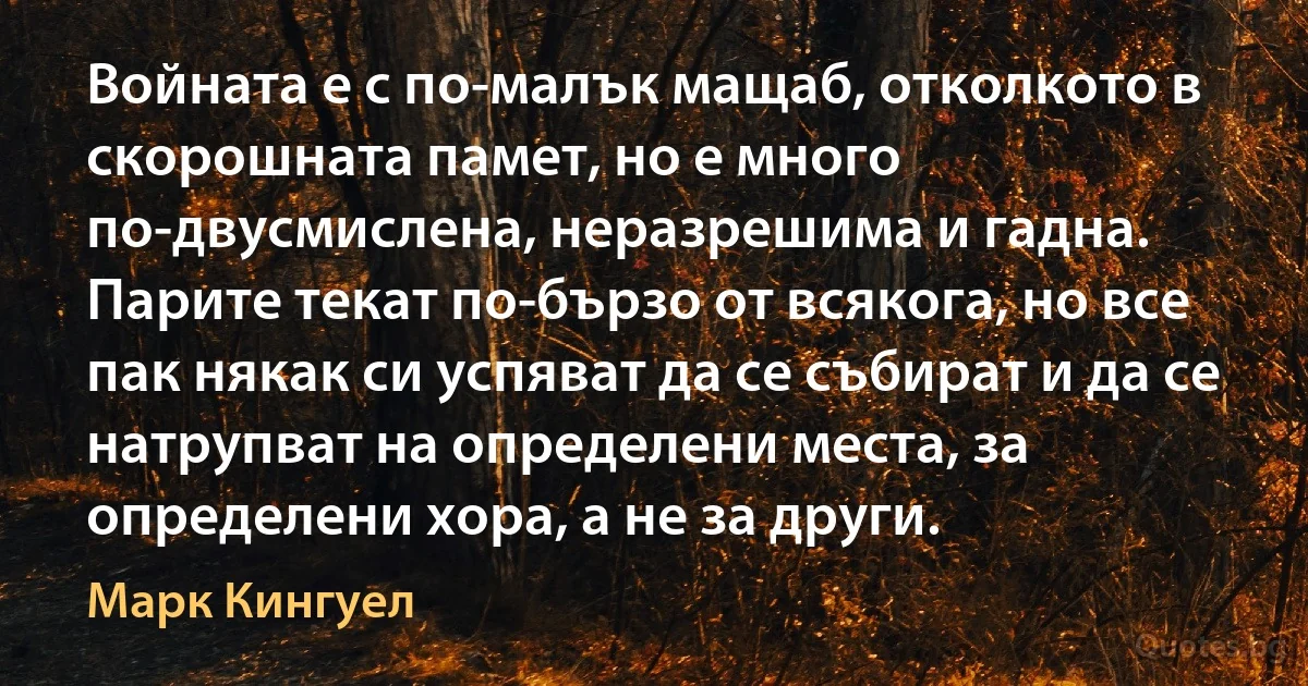 Войната е с по-малък мащаб, отколкото в скорошната памет, но е много по-двусмислена, неразрешима и гадна. Парите текат по-бързо от всякога, но все пак някак си успяват да се събират и да се натрупват на определени места, за определени хора, а не за други. (Марк Кингуел)