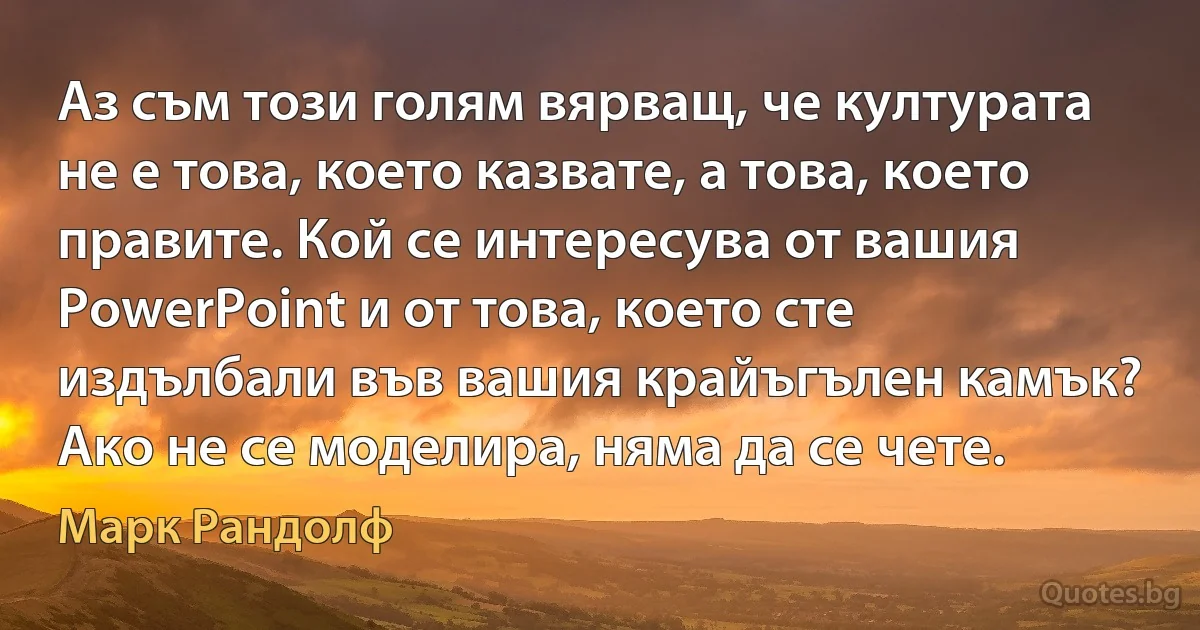 Аз съм този голям вярващ, че културата не е това, което казвате, а това, което правите. Кой се интересува от вашия PowerPoint и от това, което сте издълбали във вашия крайъгълен камък? Ако не се моделира, няма да се чете. (Марк Рандолф)