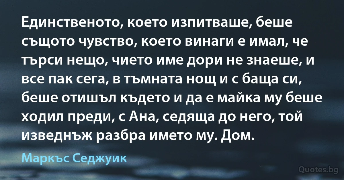 Единственото, което изпитваше, беше същото чувство, което винаги е имал, че търси нещо, чието име дори не знаеше, и все пак сега, в тъмната нощ и с баща си, беше отишъл където и да е майка му беше ходил преди, с Ана, седяща до него, той изведнъж разбра името му. Дом. (Маркъс Седжуик)