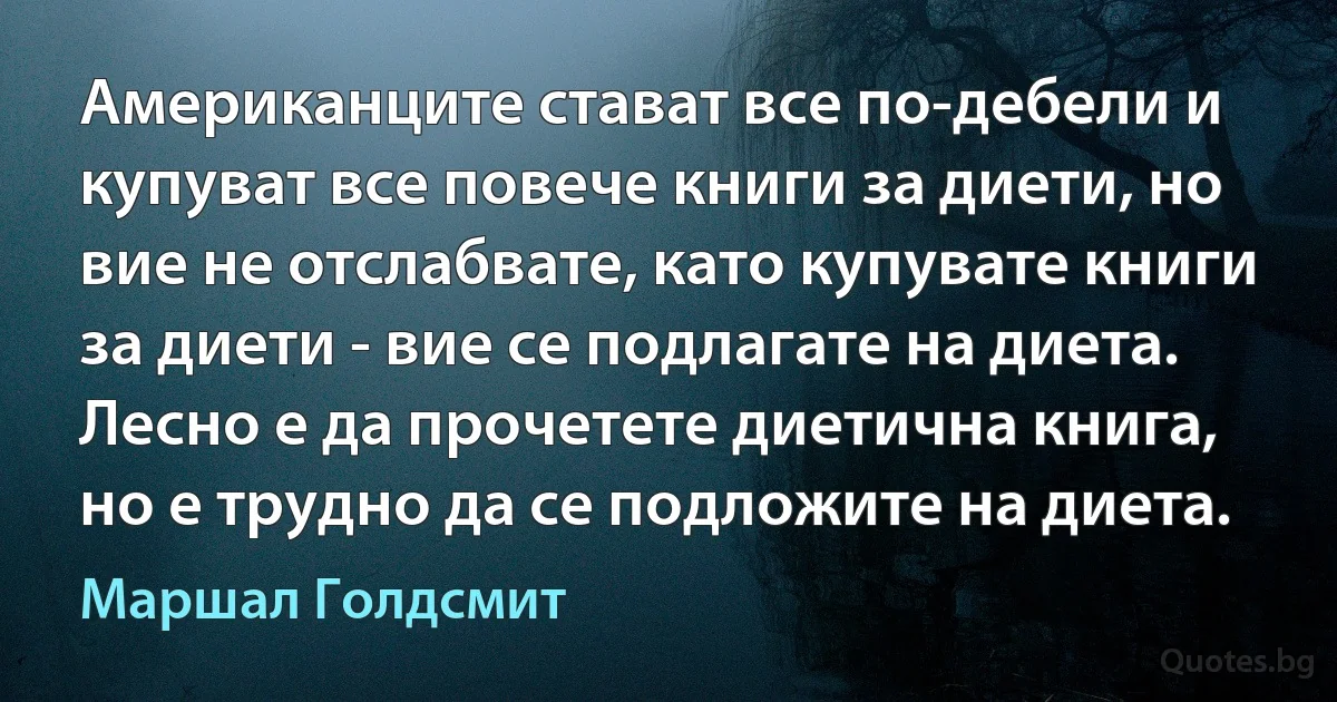 Американците стават все по-дебели и купуват все повече книги за диети, но вие не отслабвате, като купувате книги за диети - вие се подлагате на диета. Лесно е да прочетете диетична книга, но е трудно да се подложите на диета. (Маршал Голдсмит)