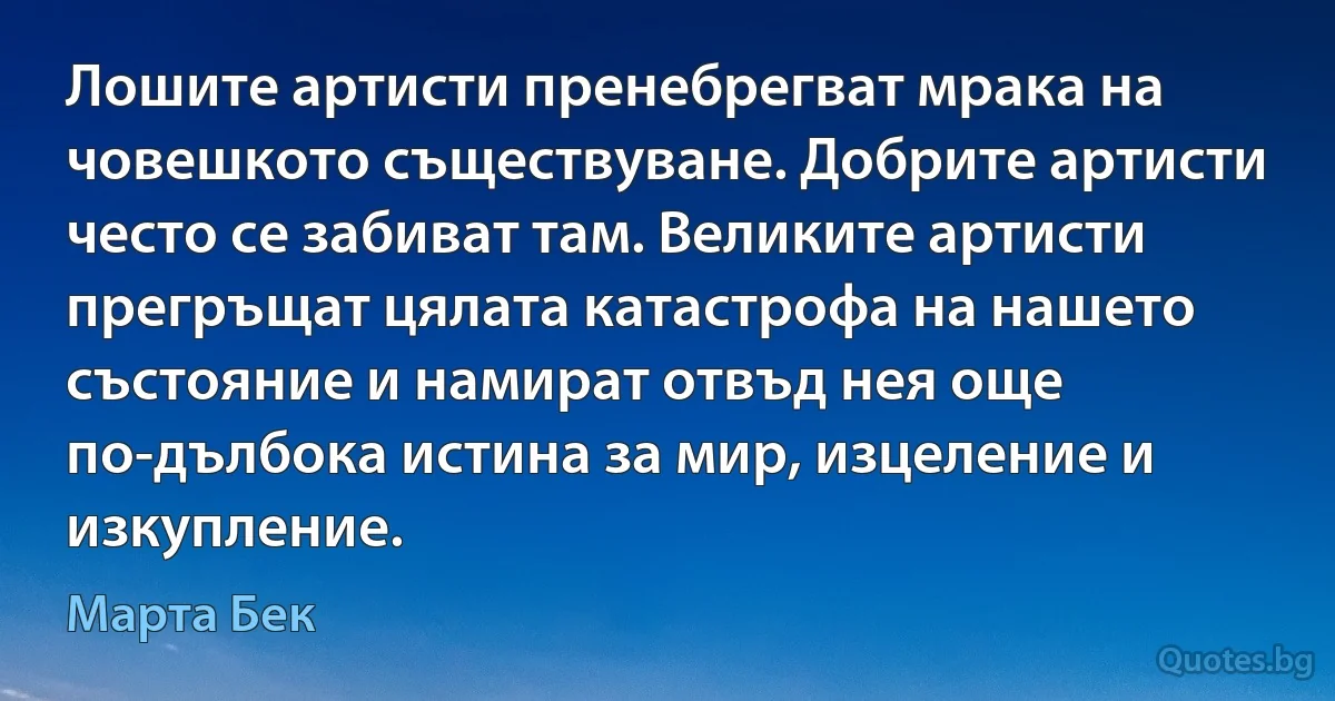 Лошите артисти пренебрегват мрака на човешкото съществуване. Добрите артисти често се забиват там. Великите артисти прегръщат цялата катастрофа на нашето състояние и намират отвъд нея още по-дълбока истина за мир, изцеление и изкупление. (Марта Бек)