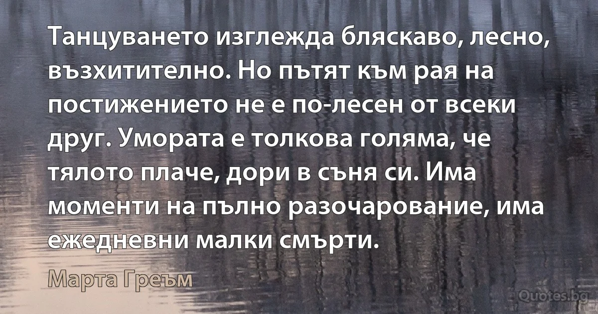 Танцуването изглежда бляскаво, лесно, възхитително. Но пътят към рая на постижението не е по-лесен от всеки друг. Умората е толкова голяма, че тялото плаче, дори в съня си. Има моменти на пълно разочарование, има ежедневни малки смърти. (Марта Греъм)