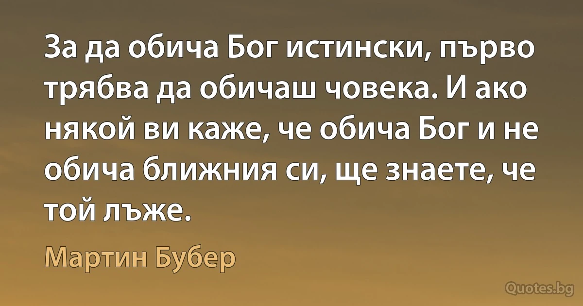 За да обича Бог истински, първо трябва да обичаш човека. И ако някой ви каже, че обича Бог и не обича ближния си, ще знаете, че той лъже. (Мартин Бубер)