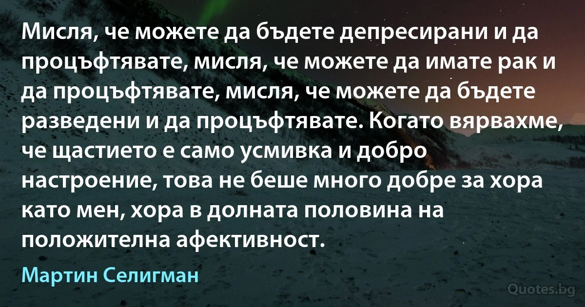 Мисля, че можете да бъдете депресирани и да процъфтявате, мисля, че можете да имате рак и да процъфтявате, мисля, че можете да бъдете разведени и да процъфтявате. Когато вярвахме, че щастието е само усмивка и добро настроение, това не беше много добре за хора като мен, хора в долната половина на положителна афективност. (Мартин Селигман)