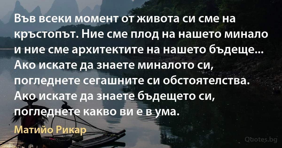 Във всеки момент от живота си сме на кръстопът. Ние сме плод на нашето минало и ние сме архитектите на нашето бъдеще... Ако искате да знаете миналото си, погледнете сегашните си обстоятелства. Ако искате да знаете бъдещето си, погледнете какво ви е в ума. (Матийо Рикар)