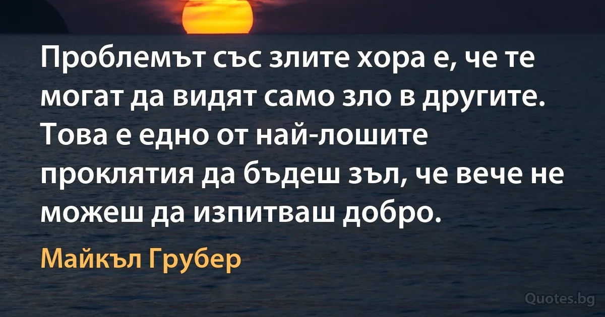 Проблемът със злите хора е, че те могат да видят само зло в другите. Това е едно от най-лошите проклятия да бъдеш зъл, че вече не можеш да изпитваш добро. (Майкъл Грубер)