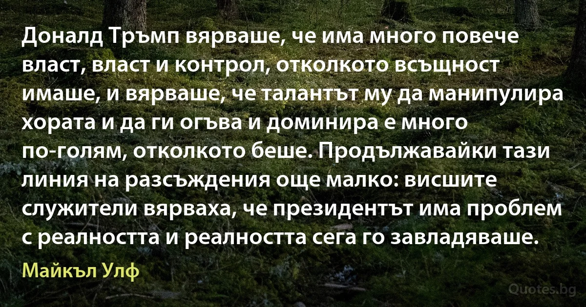 Доналд Тръмп вярваше, че има много повече власт, власт и контрол, отколкото всъщност имаше, и вярваше, че талантът му да манипулира хората и да ги огъва и доминира е много по-голям, отколкото беше. Продължавайки тази линия на разсъждения още малко: висшите служители вярваха, че президентът има проблем с реалността и реалността сега го завладяваше. (Майкъл Улф)