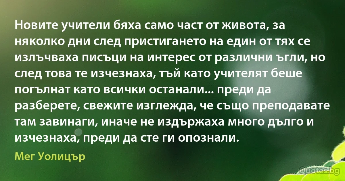 Новите учители бяха само част от живота, за няколко дни след пристигането на един от тях се излъчваха писъци на интерес от различни ъгли, но след това те изчезнаха, тъй като учителят беше погълнат като всички останали... преди да разберете, свежите изглежда, че също преподавате там завинаги, иначе не издържаха много дълго и изчезнаха, преди да сте ги опознали. (Мег Уолицър)