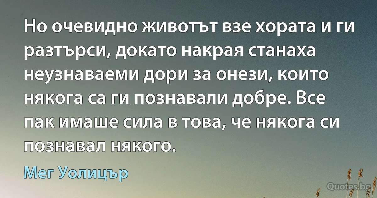 Но очевидно животът взе хората и ги разтърси, докато накрая станаха неузнаваеми дори за онези, които някога са ги познавали добре. Все пак имаше сила в това, че някога си познавал някого. (Мег Уолицър)