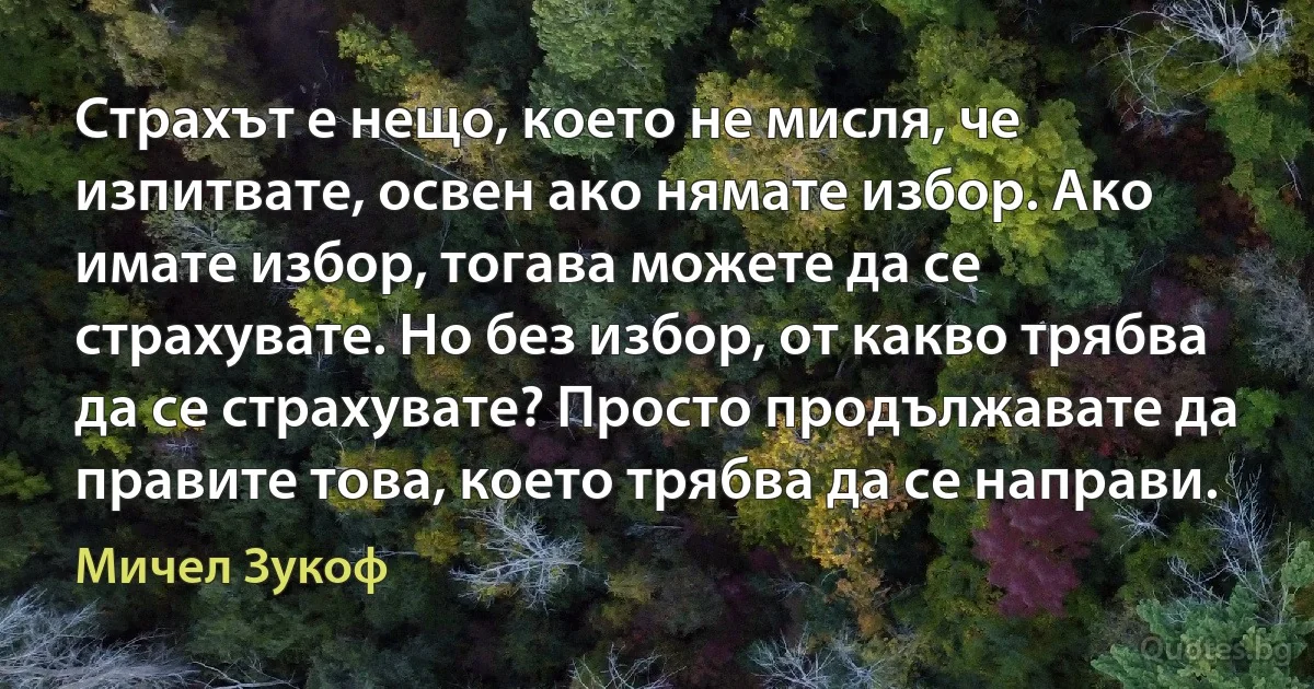 Страхът е нещо, което не мисля, че изпитвате, освен ако нямате избор. Ако имате избор, тогава можете да се страхувате. Но без избор, от какво трябва да се страхувате? Просто продължавате да правите това, което трябва да се направи. (Мичел Зукоф)