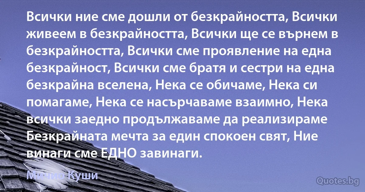 Всички ние сме дошли от безкрайността, Всички живеем в безкрайността, Всички ще се върнем в безкрайността, Всички сме проявление на една безкрайност, Всички сме братя и сестри на една безкрайна вселена, Нека се обичаме, Нека си помагаме, Нека се насърчаваме взаимно, Нека всички заедно продължаваме да реализираме Безкрайната мечта за един спокоен свят, Ние винаги сме ЕДНО завинаги. (Мичио Куши)