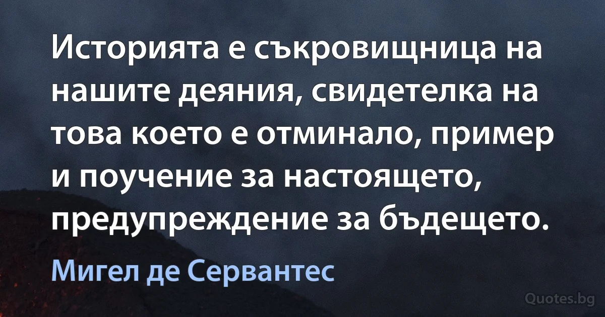 Историята е съкровищница на нашите деяния, свидетелка на това което е отминало, пример и поучение за настоящето, предупреждение за бъдещето. (Мигел де Сервантес)