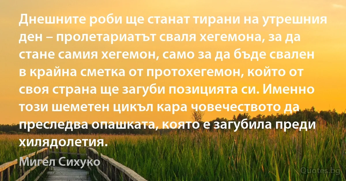 Днешните роби ще станат тирани на утрешния ден – пролетариатът сваля хегемона, за да стане самия хегемон, само за да бъде свален в крайна сметка от протохегемон, който от своя страна ще загуби позицията си. Именно този шеметен цикъл кара човечеството да преследва опашката, която е загубила преди хилядолетия. (Мигел Сихуко)