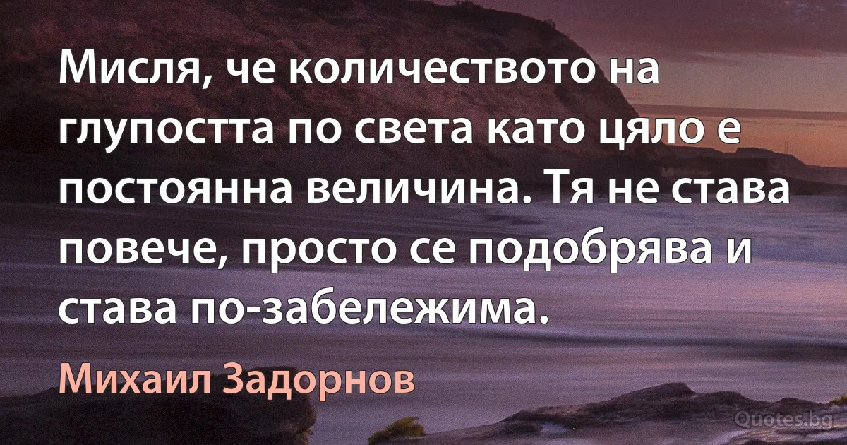 Мисля, че количеството на глупостта по света като цяло е постоянна величина. Тя не става повече, просто се подобрява и става по-забележима. (Михаил Задорнов)