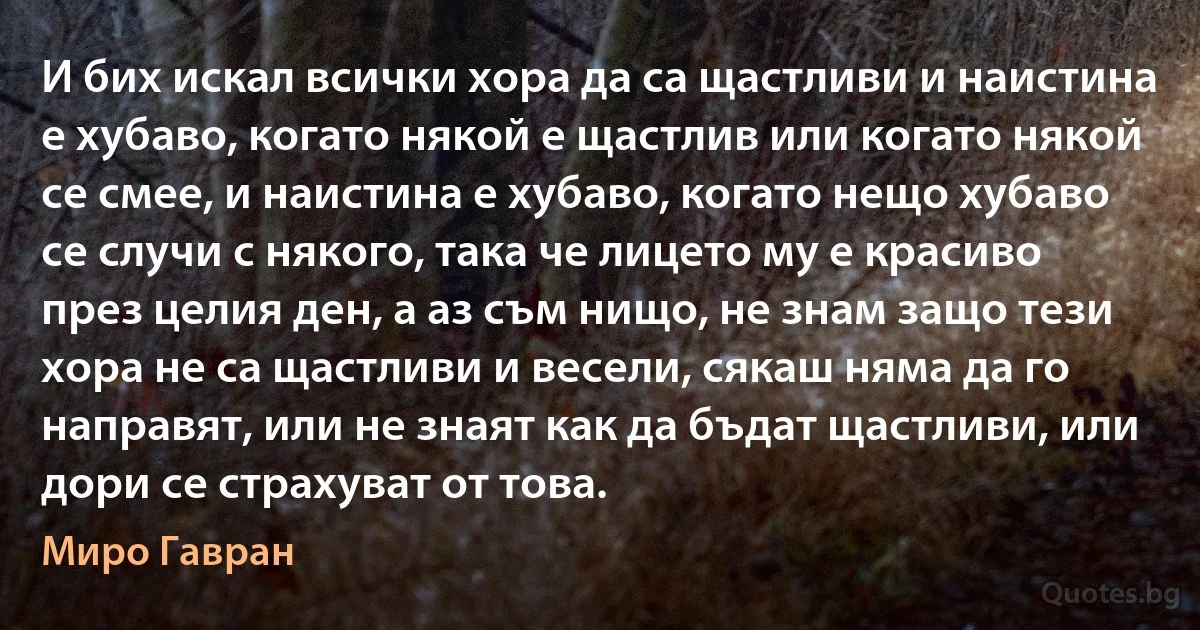 И бих искал всички хора да са щастливи и наистина е хубаво, когато някой е щастлив или когато някой се смее, и наистина е хубаво, когато нещо хубаво се случи с някого, така че лицето му е красиво през целия ден, а аз съм нищо, не знам защо тези хора не са щастливи и весели, сякаш няма да го направят, или не знаят как да бъдат щастливи, или дори се страхуват от това. (Миро Гавран)