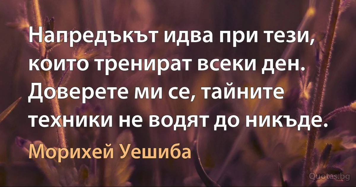 Напредъкът идва при тези, които тренират всеки ден. Доверете ми се, тайните техники не водят до никъде. (Морихей Уешиба)