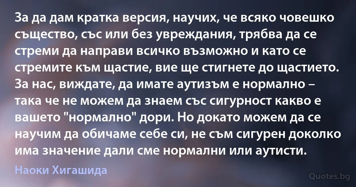 За да дам кратка версия, научих, че всяко човешко същество, със или без увреждания, трябва да се стреми да направи всичко възможно и като се стремите към щастие, вие ще стигнете до щастието. За нас, виждате, да имате аутизъм е нормално – така че не можем да знаем със сигурност какво е вашето "нормално" дори. Но докато можем да се научим да обичаме себе си, не съм сигурен доколко има значение дали сме нормални или аутисти. (Наоки Хигашида)