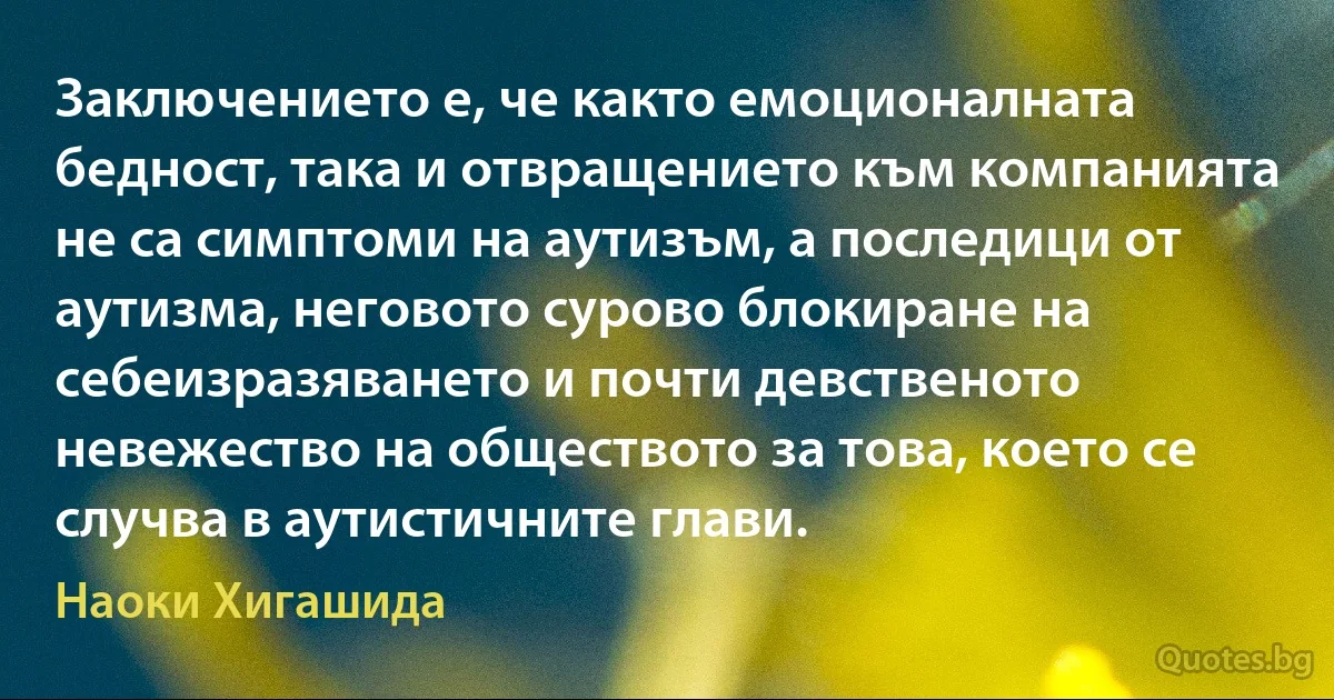 Заключението е, че както емоционалната бедност, така и отвращението към компанията не са симптоми на аутизъм, а последици от аутизма, неговото сурово блокиране на себеизразяването и почти девственото невежество на обществото за това, което се случва в аутистичните глави. (Наоки Хигашида)