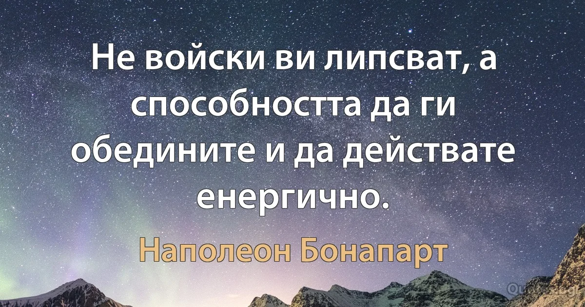 Не войски ви липсват, а способността да ги обедините и да действате енергично. (Наполеон Бонапарт)