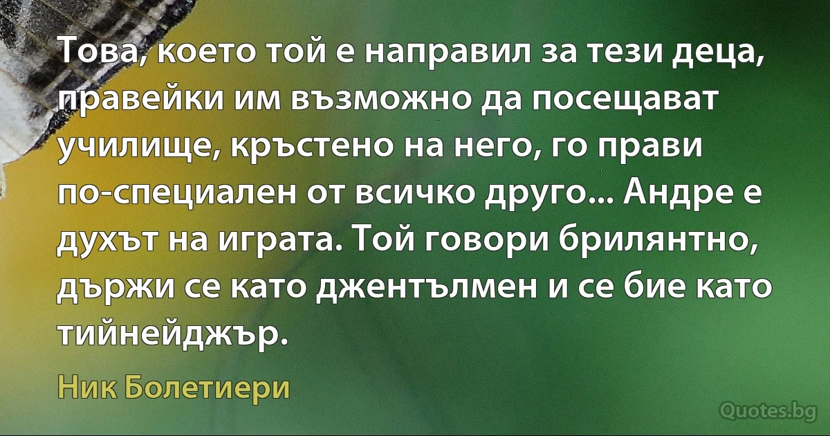 Това, което той е направил за тези деца, правейки им възможно да посещават училище, кръстено на него, го прави по-специален от всичко друго... Андре е духът на играта. Той говори брилянтно, държи се като джентълмен и се бие като тийнейджър. (Ник Болетиери)