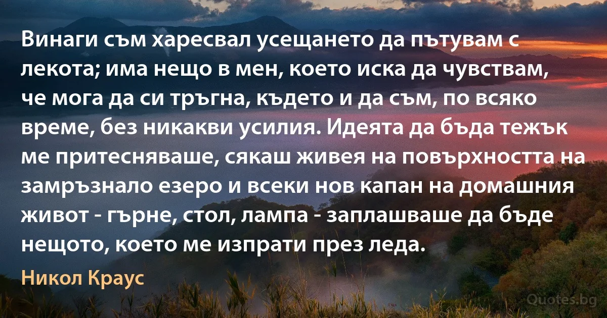 Винаги съм харесвал усещането да пътувам с лекота; има нещо в мен, което иска да чувствам, че мога да си тръгна, където и да съм, по всяко време, без никакви усилия. Идеята да бъда тежък ме притесняваше, сякаш живея на повърхността на замръзнало езеро и всеки нов капан на домашния живот - гърне, стол, лампа - заплашваше да бъде нещото, което ме изпрати през леда. (Никол Краус)