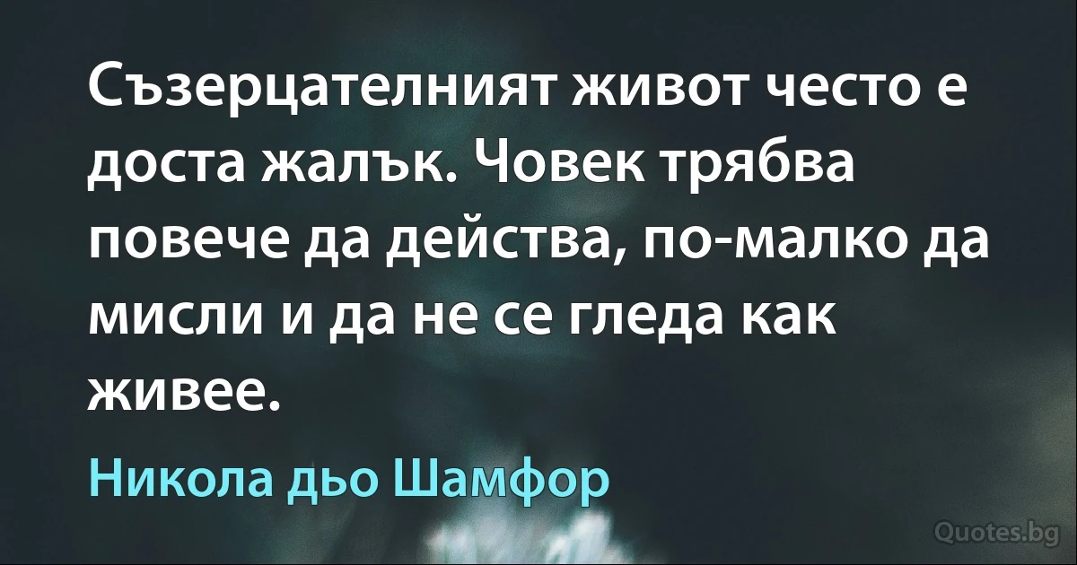 Съзерцателният живот често е доста жалък. Човек трябва повече да действа, по-малко да мисли и да не се гледа как живее. (Никола дьо Шамфор)