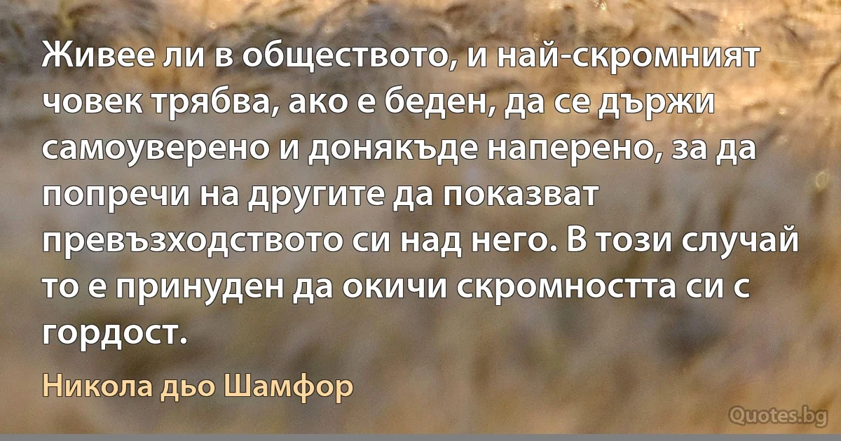 Живее ли в обществото, и най-скромният човек трябва, ако е беден, да се държи самоуверено и донякъде наперено, за да попречи на другите да показват превъзходството си над него. В този случай то е принуден да окичи скромността си с гордост. (Никола дьо Шамфор)