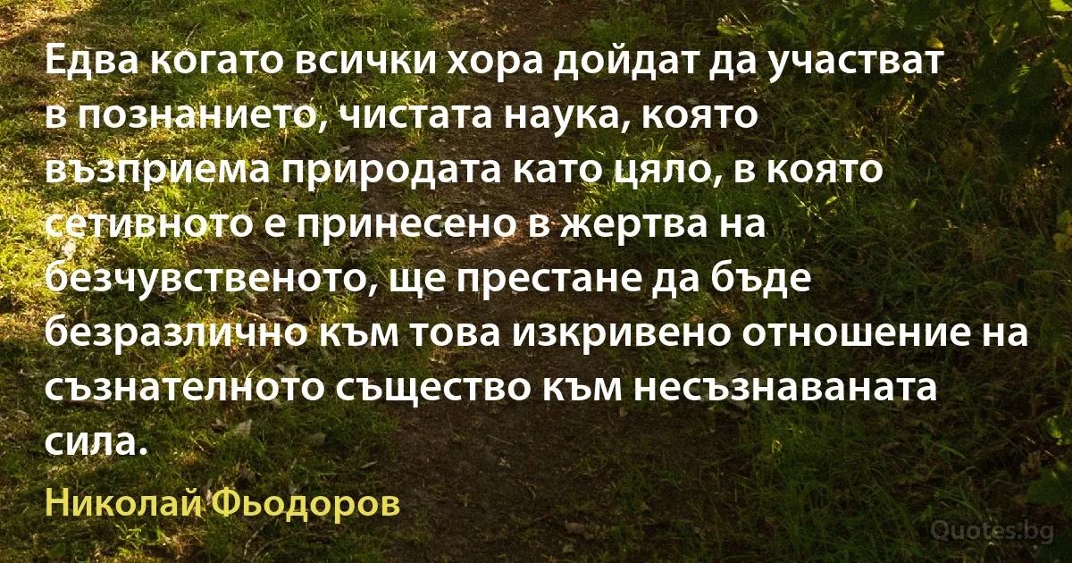 Едва когато всички хора дойдат да участват в познанието, чистата наука, която възприема природата като цяло, в която сетивното е принесено в жертва на безчувственото, ще престане да бъде безразлично към това изкривено отношение на съзнателното същество към несъзнаваната сила. (Николай Фьодоров)