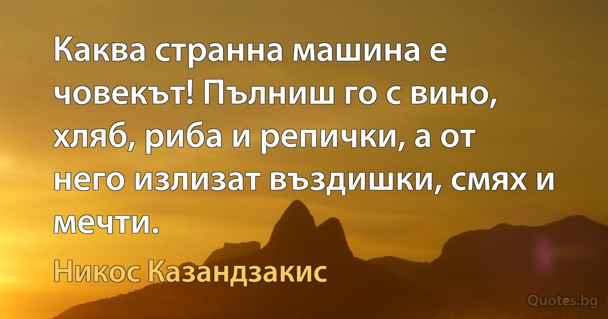 Каква странна машина е човекът! Пълниш го с вино, хляб, риба и репички, а от него излизат въздишки, смях и мечти. (Никос Казандзакис)