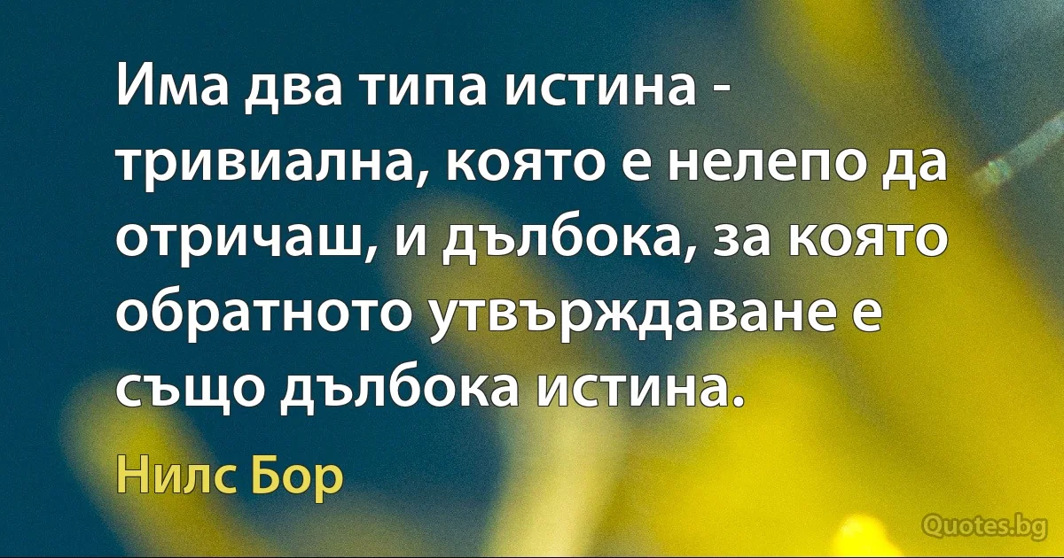 Има два типа истина - тривиална, която е нелепо да отричаш, и дълбока, за която обратното утвърждаване е също дълбока истина. (Нилс Бор)