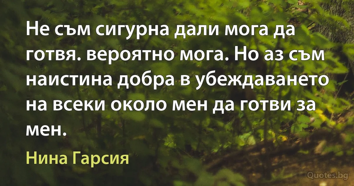 Не съм сигурна дали мога да готвя. вероятно мога. Но аз съм наистина добра в убеждаването на всеки около мен да готви за мен. (Нина Гарсия)